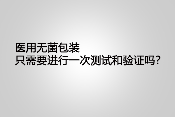 醫(yī)用無菌包裝只需要進行一次測試和驗證嗎？